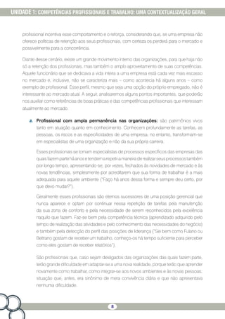 8
UNIDADE 1: COMPETÊNCIAS PROFISSIONAIS E TRABALHO: UMA CONTEXTUALIZAÇÃO GERAL
profissional incentiva esse comportamento e o reforça, considerando que, se uma empresa não
oferece políticas de retenção aos seus profissionais, com certeza os perderá para o mercado e
possivelmente para a concorrência.
Diante desse cenário, existe um grande movimento interno das organizações, para que haja não
só a retenção dos profissionais, mas também o amplo aproveitamento de suas competências.
Aquele funcionário que se dedicava a vida inteira a uma empresa está cada vez mais escasso
no mercado e, inclusive, não se caracteriza mais – como acontecia há alguns anos – como
exemplo de profissional. Esse perfil, mesmo que seja uma opção do próprio empregado, não é
interessante ao mercado atual. A seguir, analisaremos alguns pontos importantes, que poderão
nos auxiliar como referências de boas práticas e das competências profissionais que interessam
atualmente ao mercado.
a.	 Profissional com ampla permanência nas organizações: são patrimônios vivos
tanto em atuação quanto em conhecimento. Conhecem profundamente as tarefas, as
pessoas, os riscos e as especificidades de uma empresa; no entanto, transformam-se
em especialistas de uma organização e não da sua própria carreira.
Esses profissionais se tornam especialistas de processos específicos das empresas das
quaisfazemparteháanosetendemarepetiramaneiraderealizarseusprocessostambém
por longo tempo, apresentando-se, por vezes, fechados às novidades de mercado e às
novas tendências, simplesmente por acreditarem que sua forma de trabalhar é a mais
adequada para aquele ambiente (“Faço há anos dessa forma e sempre deu certo, por
que devo mudar?”).
Geralmente esses profissionais são eternos sucessores de uma posição gerencial que
nunca aparece e optam por continuar nessa repetição de tarefas pela manutenção
da sua zona de conforto e pela necessidade de serem reconhecidos pela excelência
naquilo que fazem. Faz-se bem pela competência técnica (aprendizado adquirido pelo
tempo de realização das atividades e pelo conhecimento das necessidades do negócio)
e também pela detecção do perfil das posições de liderança (“Sei bem como Fulano ou
Beltrano gostam de receber um trabalho, conheço-os há tempo suficiente para perceber
como eles gostam de receber relatórios”).
São profissionais que, caso sejam desligados das organizações das quais fazem parte,
terão grande dificuldade em adaptar-se a uma nova realidade, porque terão que aprender
novamente como trabalhar, como integrar-se aos novos ambientes e às novas pessoas;
situação que, antes, era sinônimo de mera convivência diária e que não apresentava
nenhuma dificuldade.
 