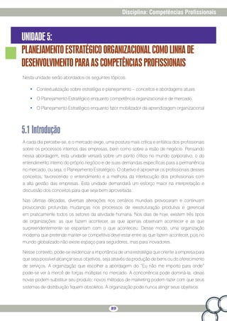 89
Disciplina: Competências Profissionais
UNIDADE5:
PLANEJAMENTOESTRATÉGICOORGANIZACIONALCOMOLINHADE
DESENVOLVIMENTOPARAASCOMPETÊNCIASPROFISSIONAIS
Nesta unidade serão abordados os seguintes tópicos:
•	 Contextualização sobre estratégia e planejamento – conceitos e abordagens atuais
•	 O Planejamento Estratégico enquanto competência organizacional e de mercado
•	 O Planejamento Estratégico enquanto fator mobilizador da aprendizagem organizacional
5.1Introdução
A cada dia percebe-se, e o mercado exige, uma postura mais crítica e enfática dos profissionais
sobre os processos internos das empresas, bem como sobre a visão de negócio. Pensando
nessa abordagem, esta unidade versará sobre um ponto crítico no mundo corporativo, o do
entendimento interno do próprio negócio e de suas demandas específicas para a permanência
no mercado, ou seja, o Planejamento Estratégico. O objetivo é aproximar os profissionais desses
conceitos, favorecendo o entendimento e a melhoria da interlocução dos profissionais com
a alta gestão das empresas. Esta unidade demandará um esforço maior na interpretação e
discussão dos conceitos para que seja bem aproveitada.
Nas últimas décadas, diversas alterações nos cenários mundiais provocaram e continuam
provocando profundas mudanças nos processos de reestruturação produtiva e gerencial
em praticamente todos os setores da atividade humana. Nos dias de hoje, existem três tipos
de organizações: as que fazem acontecer, as que apenas observam acontecer e as que
surpreendentemente se espantam com o que aconteceu. Desse modo, uma organização
moderna que pretende manter-se competitiva deve estar entre as que fazem acontecer, pois no
mundo globalizado não existe espaço para seguidores, mas para inovadores.
Nesse contexto, pode-se evidenciar a importância de uma estratégia que oriente a empresa para
que seja possível alcançar seus objetivos, seja através da produção de bens ou do oferecimento
de serviços. A organização que escolher a abordagem do “Eu não me importo para onde”
pode-se ver à mercê de forças múltiplas no mercado. A concorrência pode dominá-la; ideias
novas podem substituir seu produto; novos métodos de marketing podem fazer com que seus
sistemas de distribuição fiquem obsoletos. A organização pode nunca atingir seus objetivos.
 