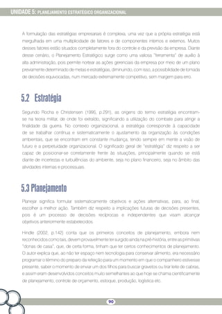 90
UNIDADE 5: PLANEJAMENTO ESTRATÉGICO ORGANIZACIONAL
A formulação das estratégias empresariais é complexa, uma vez que a própria estratégia está
mergulhada em uma multiplicidade de fatores e de componentes internos e externos. Muitos
desses fatores estão situados completamente fora do controle e da previsão da empresa. Diante
desse cenário, o Planejamento Estratégico surge como uma valiosa “ferramenta” de auxílio à
alta administração, pois permite nortear as ações gerenciais da empresa por meio de um plano
previamente determinado de metas e estratégias, diminuindo, com isso, a possibilidade de tomada
de decisões equivocadas, num mercado extremamente competitivo, sem margem para erro.
5.2	Estratégia
Segundo Rocha e Christensen (1995, p.291), as origens do termo estratégia encontram-
se na teoria militar, de onde foi extraído, significando a utilização do combate para atingir a
finalidade da guerra. No contexto organizacional, a estratégia corresponde à capacidade
de se trabalhar contínua e sistematicamente o ajustamento da organização às condições
ambientais, que se encontram em constante mudança, tendo sempre em mente a visão de
futuro e a perpetuidade organizacional. O significado geral de “estratégia” diz respeito a ser
capaz de posicionar-se corretamente frente às situações, principalmente quando se está
diante de incertezas e turbulências do ambiente, seja no plano financeiro, seja no âmbito das
atividades internas e processuais.
5.3Planejamento
Planejar significa formular sistematicamente objetivos e ações alternativas, para, ao final,
escolher a melhor ação. Também diz respeito a implicações futuras de decisões presentes,
pois é um processo de decisões recíprocas e independentes que visam alcançar
objetivos anteriormente estabelecidos.
Hindle (2002, p.142) conta que os primeiros conceitos de planejamento, embora nem
reconhecidoscomotais,devemprovavelmentetersurgidoaindanapré-história,entreasprimitivas
“donas de casa”, que, de certa forma, tinham que ter certos conhecimentos de planejamento.
O autor explica que, ao não ter espaço nem tecnologia para conservar alimento, era necessário
programar o término do preparo da refeição para um momento em que o companheiro estivesse
presente, saber o momento de enviar um dos filhos para buscar gravetos ou tirar leite de cabras,
e assim eram desenvolvidos conceitos muito semelhantes ao que hoje se chama cientificamente
de planejamento, controle de orçamento, estoque, produção, logística etc.
 