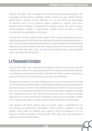 91
Disciplina: Competências Profissionais
Segundo Silva (2001, p.89), o planejamento é a parte fundamental da administração e tem
suas origens nas mais remotas civilizações, desde o momento em que o homem precisou
realizar tarefas e organizar recursos disponíveis. Em sua obra Teorias da Administração,
ele descreve povos como os sumérios, egípcios, babilônios e chineses, entre outros,
exemplificando tal afirmação. Os sacerdotes dos templos sumérios, por meio do imenso
sistema tributário, coletavam e administravam grandes somas de bens e valores,
incluindo rebanhos, propriedades rurais e rendas.
Para transmitir uma breve noção das obras antigas e assim sugerir a complexidade que já era
exigida do planejamento, esse mesmo autor descreve a construção da pirâmide de Quéops, no
Egito, como um empenho de uma “cidade empresa” com aproximadamente 100 mil habitantes,
trabalhando por 20 anos em pelo menos dois milhões e trezentos mil blocos de pedra de duas
toneladas e meia cada, além, é claro, de vários outros materiais. Essas e outras realizações
seriam impossíveis sem planejamento.
5.4PlanejamentoEstratégico
Segundo Kotler (1992, p.63), “planejamento estratégico é definido como o processo gerencial
de desenvolver e manter uma adequação razoável entre os objetivos e recursos da empresa e
as mudanças e oportunidades de mercado”. Seu objetivo é orientar e reorientar os negócios e
produtos da empresa de modo que gere lucros e crescimento satisfatórios.
O planejamento estratégico, em todos os aspectos técnicos, surgiu somente no início da década
de 1970. Nas décadas de 1950 e 1960, os administradores empregavam apenas o planejamento
operacional, porque o crescimento de demanda total estava controlado, e era pouco provável
que, mesmo um administrador inexperiente, não fosse bem-sucedido no negócio. Isso mudou
com a turbulência dos anos 1970, que trouxe à tona diversas crises: os preços do petróleo
dispararam com a guerra entre árabes e israelenses; houve escassez de energia e matéria-
prima, inflação de dois dígitos, recessão econômica e alarmantes índices de desemprego.
Essa sequência de fatores negativos para a economia impôs a necessidade de um
novo processo de planejamento administrativo, visando manter as empresas numa boa
posição, mesmo diante de problemas que pudessem ocorrer em qualquer um de seus
negócios ou linhas de produtos. Segundo Kotler (1992, p.63), esse novo processo de
planejamento tinha três ideias básicas.
 