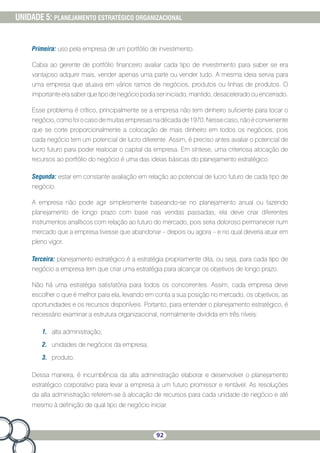 92
UNIDADE 5: PLANEJAMENTO ESTRATÉGICO ORGANIZACIONAL
Primeira: uso pela empresa de um portfólio de investimento.
Cabia ao gerente de portfólio financeiro avaliar cada tipo de investimento para saber se era
vantajoso adquirir mais, vender apenas uma parte ou vender tudo. A mesma ideia servia para
uma empresa que atuava em vários ramos de negócios, produtos ou linhas de produtos. O
importante era saber que tipo de negócio podia ser iniciado, mantido, desacelerado ou encerrado.
Esse problema é crítico, principalmente se a empresa não tem dinheiro suficiente para tocar o
negócio,comofoiocasodemuitasempresasnadécadade1970.Nessecaso,nãoéconveniente
que se corte proporcionalmente a colocação de mais dinheiro em todos os negócios, pois
cada negócio tem um potencial de lucro diferente. Assim, é preciso antes avaliar o potencial de
lucro futuro para poder realocar o capital da empresa. Em síntese, uma criteriosa alocação de
recursos ao portfólio do negócio é uma das ideias básicas do planejamento estratégico.
Segunda: estar em constante avaliação em relação ao potencial de lucro futuro de cada tipo de
negócio.
A empresa não pode agir simplesmente baseando-se no planejamento anual ou fazendo
planejamento de longo prazo com base nas vendas passadas; ela deve criar diferentes
instrumentos analíticos com relação ao futuro do mercado, pois seria doloroso permanecer num
mercado que a empresa tivesse que abandonar – depois ou agora – e no qual deveria atuar em
pleno vigor.
Terceira: planejamento estratégico é a estratégia propriamente dita, ou seja, para cada tipo de
negócio a empresa tem que criar uma estratégia para alcançar os objetivos de longo prazo.
Não há uma estratégia satisfatória para todos os concorrentes. Assim, cada empresa deve
escolher o que é melhor para ela, levando em conta a sua posição no mercado, os objetivos, as
oportunidades e os recursos disponíveis. Portanto, para entender o planejamento estratégico, é
necessário examinar a estrutura organizacional, normalmente dividida em três níveis:
1.	 alta administração;
2.	 unidades de negócios da empresa;
3.	 produto.
Dessa maneira, é incumbência da alta administração elaborar e desenvolver o planejamento
estratégico corporativo para levar a empresa a um futuro promissor e rentável. As resoluções
da alta administração referem-se à alocação de recursos para cada unidade de negócio e até
mesmo à definição de qual tipo de negócio iniciar.
 