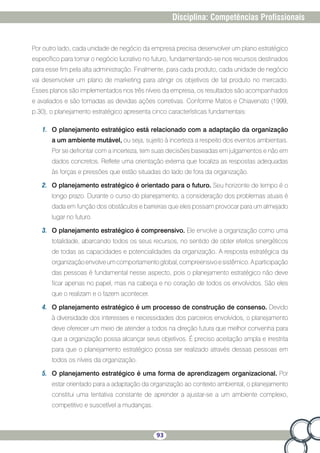 93
Disciplina: Competências Profissionais
Por outro lado, cada unidade de negócio da empresa precisa desenvolver um plano estratégico
específico para tornar o negócio lucrativo no futuro, fundamentando-se nos recursos destinados
para esse fim pela alta administração. Finalmente, para cada produto, cada unidade de negócio
vai desenvolver um plano de marketing para atingir os objetivos de tal produto no mercado.
Esses planos são implementados nos três níveis da empresa, os resultados são acompanhados
e avaliados e são tomadas as devidas ações corretivas. Conforme Matos e Chiavenato (1999,
p.30), o planejamento estratégico apresenta cinco características fundamentais:
1.	 O planejamento estratégico está relacionado com a adaptação da organização
a um ambiente mutável, ou seja, sujeito à incerteza a respeito dos eventos ambientais.
Por se defrontar com a incerteza, tem suas decisões baseadas em julgamentos e não em
dados concretos. Reflete uma orientação externa que focaliza as respostas adequadas
às forças e pressões que estão situadas do lado de fora da organização.
2.	 O planejamento estratégico é orientado para o futuro. Seu horizonte de tempo é o
longo prazo. Durante o curso do planejamento, a consideração dos problemas atuais é
dada em função dos obstáculos e barreiras que eles possam provocar para um almejado
lugar no futuro.
3.	 O planejamento estratégico é compreensivo. Ele envolve a organização como uma
totalidade, abarcando todos os seus recursos, no sentido de obter efeitos sinergéticos
de todas as capacidades e potencialidades da organização. A resposta estratégica da
organizaçãoenvolveumcomportamentoglobal,compreensivoesistêmico.Aparticipação
das pessoas é fundamental nesse aspecto, pois o planejamento estratégico não deve
ficar apenas no papel, mas na cabeça e no coração de todos os envolvidos. São eles
que o realizam e o fazem acontecer.
4.	 O planejamento estratégico é um processo de construção de consenso. Devido
à diversidade dos interesses e necessidades dos parceiros envolvidos, o planejamento
deve oferecer um meio de atender a todos na direção futura que melhor convenha para
que a organização possa alcançar seus objetivos. É preciso aceitação ampla e irrestrita
para que o planejamento estratégico possa ser realizado através dessas pessoas em
todos os níveis da organização.
5.	 O planejamento estratégico é uma forma de aprendizagem organizacional. Por
estar orientado para a adaptação da organização ao contexto ambiental, o planejamento
constitui uma tentativa constante de aprender a ajustar-se a um ambiente complexo,
competitivo e suscetível a mudanças.
 