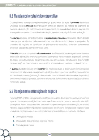 94
UNIDADE 5: PLANEJAMENTO ESTRATÉGICO ORGANIZACIONAL
5.5Planejamentoestratégicocorporativo
O planejamento estratégico corporativo abrange quatro linhas de ação. A primeira desenvolve
uma clara ideia da missão da empresa em termos de objetivos da história, do segmento de
mercado, da produção vertical e área geográfica. Isso tudo, quando bem definido, permite aos
empregados um senso compartilhado de direção, oportunidade, significância e realização.
A segunda atividade consiste em definir as unidades de negócios. O negócio é bem definido
pelos grupos de clientes, pelas necessidades dos clientes e tecnologias empregadas. As
unidades de negócio se beneficiam de planejamento específico, enfrentam concorrentes
próprios e são geridas como centros de lucro.
A terceira atividade consiste em alocar recursos às várias unidades de negócios com base na
atratividade da indústria e na força competitiva da empresa. Vários modelos de portfólio, como os
do Boston Consulting Groupe da General Eletric, são apresentados para facilitar a determinação
de quais negócios devem crescer, ser mantidos, aproveitados ao máximos ou abandonados.
A quarta atividade consiste em expandir os negócios atuais e desenvolver outros negócios
para preencher a lacuna do planejamento estratégico. A empresa pode identificar oportunidades
via crescimento intenso (penetração de mercado, desenvolvimento de mercado e de produto),
crescimentointegrado(paratrás,parafrenteehorizontal)ecrescimentodiversificado(concêntrico,
horizontal e global).
5.6Planejamentoestratégicodonegócio
Para Gaj (2002, p.126) o planejamento estratégico do negócio de uma empresa deve em primeiro
lugar se orientar pela estratégia coorporativa, que é normalmente baseada na missão e na visão
da empresa. Assim, esses dois itens se tornam indispensáveis para sua elaboração, no entanto
há outras etapas também importantes na elaboração de um plano estratégico de negócio. Cada
unidade de negócio realiza o seu próprio planejamento estratégico, o qual inclui oito fases:
1.	 Definição da missão
2.	 Observação dos ambientes externo e interno
3.	 Formulação de metas
 