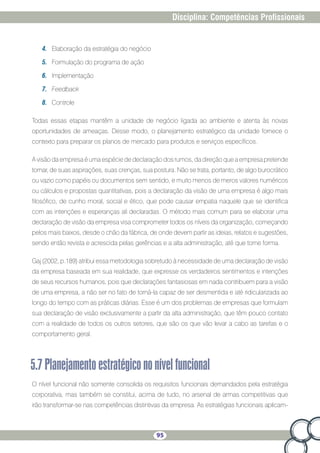 95
Disciplina: Competências Profissionais
4.	 Elaboração da estratégia do negócio
5.	 Formulação do programa de ação
6.	 Implementação
7.	 Feedback
8.	 Controle
Todas essas etapas mantêm a unidade de negócio ligada ao ambiente e atenta às novas
oportunidades de ameaças. Desse modo, o planejamento estratégico da unidade fornece o
contexto para preparar os planos de mercado para produtos e serviços específicos.
A visão da empresa é uma espécie de declaração dos rumos, da direção que a empresa pretende
tomar, de suas aspirações, suas crenças, sua postura. Não se trata, portanto, de algo burocrático
ou vazio como papéis ou documentos sem sentido, e muito menos de meros valores numéricos
ou cálculos e propostas quantitativas, pois a declaração da visão de uma empresa é algo mais
filosófico, de cunho moral, social e ético, que pode causar empatia naquele que se identifica
com as intenções e esperanças ali declaradas. O método mais comum para se elaborar uma
declaração de visão da empresa visa comprometer todos os níveis da organização, começando
pelos mais baixos, desde o chão da fábrica, de onde devem partir as ideias, relatos e sugestões,
sendo então revista e acrescida pelas gerências e a alta administração, até que tome forma.
Gaj (2002, p.189) atribui essa metodologia sobretudo à necessidade de uma declaração de visão
da empresa baseada em sua realidade, que expresse os verdadeiros sentimentos e intenções
de seus recursos humanos, pois que declarações fantasiosas em nada contribuem para a visão
de uma empresa, a não ser no fato de torná-la capaz de ser desmentida e até ridicularizada ao
longo do tempo com as práticas diárias. Esse é um dos problemas de empresas que formulam
sua declaração de visão exclusivamente a partir da alta administração, que têm pouco contato
com a realidade de todos os outros setores, que são os que vão levar a cabo as tarefas e o
comportamento geral.
5.7Planejamentoestratégicononívelfuncional
O nível funcional não somente consolida os requisitos funcionais demandados pela estratégia
corporativa, mas também se constitui, acima de tudo, no arsenal de armas competitivas que
irão transformar-se nas competências distintivas da empresa. As estratégias funcionais aplicam-
 