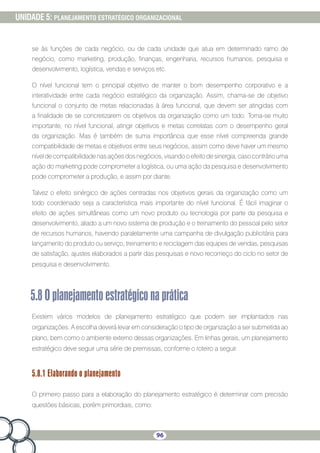 96
UNIDADE 5: PLANEJAMENTO ESTRATÉGICO ORGANIZACIONAL
se às funções de cada negócio, ou de cada unidade que atua em determinado ramo de
negócio, como marketing, produção, finanças, engenharia, recursos humanos, pesquisa e
desenvolvimento, logística, vendas e serviços etc.
O nível funcional tem o principal objetivo de manter o bom desempenho corporativo e a
interatividade entre cada negócio estratégico da organização. Assim, chama-se de objetivo
funcional o conjunto de metas relacionadas à área funcional, que devem ser atingidas com
a finalidade de se concretizarem os objetivos da organização como um todo. Torna-se muito
importante, no nível funcional, atingir objetivos e metas correlatas com o desempenho geral
da organização. Mas é também de suma importância que esse nível compreenda grande
compatibilidade de metas e objetivos entre seus negócios, assim como deve haver um mesmo
nível de compatibilidade nas ações dos negócios, visando o efeito de sinergia, caso contrário uma
ação do marketing pode comprometer a logística, ou uma ação da pesquisa e desenvolvimento
pode comprometer a produção, e assim por diante.
Talvez o efeito sinérgico de ações centradas nos objetivos gerais da organização como um
todo coordenado seja a característica mais importante do nível funcional. É fácil imaginar o
efeito de ações simultâneas como um novo produto ou tecnologia por parte da pesquisa e
desenvolvimento, aliado a um novo sistema de produção e o treinamento do pessoal pelo setor
de recursos humanos, havendo paralelamente uma campanha de divulgação publicitária para
lançamento do produto ou serviço, treinamento e reciclagem das equipes de vendas, pesquisas
de satisfação, ajustes elaborados a partir das pesquisas e novo recomeço do ciclo no setor de
pesquisa e desenvolvimento.
5.8Oplanejamentoestratégiconaprática
Existem vários modelos de planejamento estratégico que podem ser implantados nas
organizações. A escolha deverá levar em consideração o tipo de organização a ser submetida ao
plano, bem como o ambiente externo dessas organizações. Em linhas gerais, um planejamento
estratégico deve seguir uma série de premissas, conforme o roteiro a seguir.
5.8.1 Elaborando o planejamento
O primeiro passo para a elaboração do planejamento estratégico é determinar com precisão
questões básicas, porém primordiais, como:
 