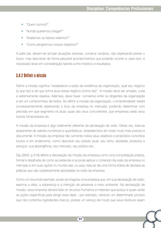 97
Disciplina: Competências Profissionais
•	 “Quem somos?”
•	 “Aonde queremos chegar?”
•	 “Avaliamos os fatores externos?”
•	 “Como atingiremos nossos objetivos?”
A partir daí, devem-se simular situações diversas, construir cenários, não objetivando prever o
futuro, mas descrever de forma plausível acontecimentos que poderão ocorrer e, para isso, é
necessário levar em consideração fatores como histórico e resultados.
5.8.2 Definir a missão
Definir a missão significa “estabelecer a razão de existência da organização, qual seu negócio
(o que faz) e de que forma atua nesse negócio (como faz)”. A missão deve ser simples, curta
e extremamente objetiva. Ademais, deve haver consenso entre os dirigentes da organização
e ser um compromisso de todos. Ao definir a missão da organização, o empreendedor estará
consequentemente objetivando o foco da empresa no mercado, podendo determinar com
precisão em que segmento irá atuar, quais são seus concorrentes, que empresas serão seus
futuros fornecedores etc.
A missão da empresa é algo totalmente diferente da declaração de visão. Desta vez, trata-se
exatamente de valores numéricos e quantitativos, estabelecidos de modo muito mais preciso e
documental. A missão da empresa não somente indica seus objetivos e propósitos concretos
futuros e em andamento, como descreve seu estado atual, seu ramo, atividade, produtos e
serviços, sua abrangência, seu mercado, seu público etc.
Gaj (2002, p.219) define a declaração da missão da empresa como uma consolidação prática,
formal e detalhada de como se pretende e se pode aplicar o conteúdo da visão da empresa no
mercado e em suas ações no mundo real, ou seja, trata-se de uma forma sólida de declarar as
práticas que são subjetivamente abordadas na visão da empresa.
Como um resumido exemplo, pode-se imaginar uma empresa que, em sua declaração de visão,
exprima a ideia, a esperança e a intenção de preservar o meio ambiente. Na declaração de
missão, essa empresa deverá listar os recursos humanos e materiais que possui e quais serão
as ações específicas para atingir esse ideal – por exemplo, oferecer um determinado produto
que não contenha ingredientes tóxicos, prestar um serviço de modo que seus resíduos sejam
 