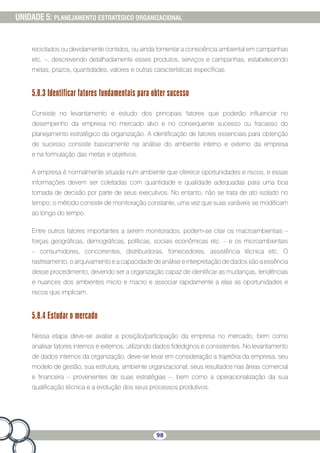98
UNIDADE 5: PLANEJAMENTO ESTRATÉGICO ORGANIZACIONAL
reciclados ou devidamente contidos, ou ainda fomentar a consciência ambiental em campanhas
etc. –, descrevendo detalhadamente esses produtos, serviços e campanhas, estabelecendo
metas, prazos, quantidades, valores e outras características específicas.
5.8.3 Identificar fatores fundamentais para obter sucesso
Consiste no levantamento e estudo dos principais fatores que poderão influenciar no
desempenho da empresa no mercado alvo e no consequente sucesso ou fracasso do
planejamento estratégico da organização. A identificação de fatores essenciais para obtenção
de sucesso consiste basicamente na análise do ambiente interno e externo da empresa
e na formulação das metas e objetivos.
A empresa é normalmente situada num ambiente que oferece oportunidades e riscos, e essas
informações devem ser coletadas com quantidade e qualidade adequadas para uma boa
tomada de decisão por parte de seus executivos. No entanto, não se trata de ato isolado no
tempo; o método consiste de monitoração constante, uma vez que suas variáveis se modificam
ao longo do tempo.
Entre outros fatores importantes a serem monitorados, podem-se citar os macroambientais –
forças geográficas, demográficas, políticas, sociais econômicas etc. – e os microambientais
– consumidores, concorrentes, distribuidoras, fornecedores, assistência técnica etc. O
rastreamento, o arquivamento e a capacidade de análise e interpretação de dados são a essência
desse procedimento, devendo ser a organização capaz de identificar as mudanças, tendências
e nuances dos ambientes micro e macro e associar rapidamente a elas as oportunidades e
riscos que implicam.
5.8.4 Estudar o mercado
Nessa etapa deve-se avaliar a posição/participação da empresa no mercado, bem como
analisar fatores internos e externos, utilizando dados fidedignos e consistentes. No levantamento
de dados internos da organização, deve-se levar em consideração a trajetória da empresa, seu
modelo de gestão, sua estrutura, ambiente organizacional, seus resultados nas áreas comercial
e financeira – provenientes de suas estratégias –, bem como a operacionalização da sua
qualificação técnica e a evolução dos seus processos produtivos.
 