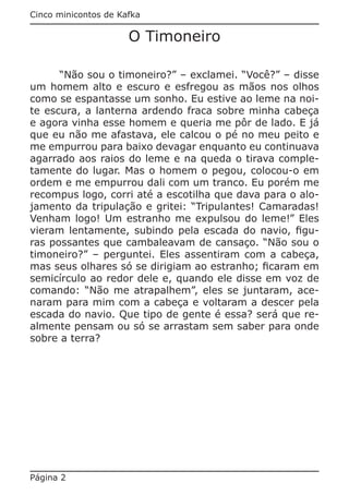 Cinco minicontos de Kafka

                      O Timoneiro

      “Não sou o timoneiro?” – exclamei. “Você?” – disse
um homem alto e escuro e esfregou as mãos nos olhos
como se espantasse um sonho. Eu estive ao leme na noi-
te escura, a lanterna ardendo fraca sobre minha cabeça
e agora vinha esse homem e queria me pôr de lado. E já
que eu não me afastava, ele calcou o pé no meu peito e
me empurrou para baixo devagar enquanto eu continuava
agarrado aos raios do leme e na queda o tirava comple-
tamente do lugar. Mas o homem o pegou, colocou-o em
ordem e me empurrou dali com um tranco. Eu porém me
recompus logo, corri até a escotilha que dava para o alo-
jamento da tripulação e gritei: “Tripulantes! Camaradas!
Venham logo! Um estranho me expulsou do leme!” Eles
vieram lentamente, subindo pela escada do navio, figu-
ras possantes que cambaleavam de cansaço. “Não sou o
timoneiro?” – perguntei. Eles assentiram com a cabeça,
mas seus olhares só se dirigiam ao estranho; ficaram em
semicírculo ao redor dele e, quando ele disse em voz de
comando: “Não me atrapalhem”, eles se juntaram, ace-
naram para mim com a cabeça e voltaram a descer pela
escada do navio. Que tipo de gente é essa? será que re-
almente pensam ou só se arrastam sem saber para onde
sobre a terra?




Página 2
 