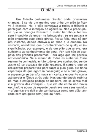 Cinco minicontos de Kafka

                        O pião

       Um filósofo costumava circular onde brincavam
crianças. E se via um menino que tinha um pião já fica-
va à espreita. Mal o pião começava a rodar, o filósofo o
perseguia com a intenção de agarrá-lo. Não o preocupa-
va que as crianças fizessem o maior barulho e tentas-
sem impedi-lo de entrar na brincadeira; se ele pegava o
pião enquanto este ainda girava, ficava feliz, mas só por
um instante, depois atirava-o ao chão e ia embora. Na
verdade, acreditava que o conhecimento de qualquer in-
significância, por exemplo, o de um pião que girava, era
suficiente ao conhecimento do geral. Por isso não se ocu-
pava dos grandes problemas – era algo que lhe parecia
antieconômico. Se a menor de todas as ninharias fosse
realmente conhecida, então tudo estava conhecido; sendo
assim só se ocupava do pião rodando. E sempre que se
realizavam preparativos para fazer o pião girar, ele tinha
esperança de que agora ia conseguir; e se o pião girava,
a esperança se transformava em certeza enquanto corria
até perder o fôlego atrás dele. Mas quando depois retinha
na mão o estúpido pedaço de madeira, ele se sentia mal
e a gritaria das crianças – que ele até então não havia
escutado e agora de repente penetrava nos seus ouvidos
– afugentava-o dali e ele cambaleava como um pião lan-
çado com um golpe sem jeito da fieira.




                                                   Página 3
 