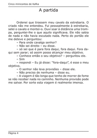 Cinco minicontos de Kafka

                            A partida

       Ordenei que tirassem meu cavalo da estrebaria. O
criado não me entendeu. Fui pessoalmente à estrebaria,
selei o cavalo e montei-o. Ouvi soar à distância uma trom-
pa, perguntei-lhe o que aquilo significava. Ele não sabia
de nada e não havia escutado nada. Perto do portão ele
me deteve e perguntou:
       – Para onde cavalga senhor?
       – Não sei direito – eu disse.
       – só sei que é para fora daqui, fora daqui. Fora da-
qui sem parar; só assim posso alcançar meu objetivo.
       – Conhece então o seu objetivo? – perguntou ele.
       – Sim
       – respondi – Eu já disse: “fora-daqui”, é esse o meu
objetivo.
       – O senhor não leva provisões – disse ele.
       – Não preciso de nenhuma – disse eu.
       – A viagem é tão longa que tenho de morrer de fome
se não receber nada no caminho. Nenhuma provisão pode
me salvar. Por sorte esta viagem é realmente imensa.




Página 4
 