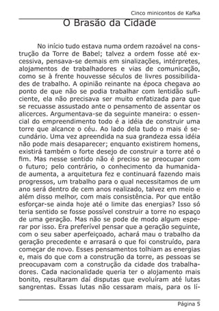 Cinco minicontos de Kafka

              O Brasão da Cidade

       No início tudo estava numa ordem razoável na cons-
trução da Torre de Babel; talvez a ordem fosse até ex-
cessiva, pensava-se demais em sinalizações, intérpretes,
alojamentos de trabalhadores e vias de comunicação,
como se à frente houvesse séculos de livres possibilida-
des de trabalho. A opinião reinante na época chegava ao
ponto de que não se podia trabalhar com lentidão sufi-
ciente, ela não precisava ser muito enfatizada para que
se recuasse assustado ante o pensamento de assentar os
alicerces. Argumentava-se da seguinte maneira: o essen-
cial do empreendimento todo é a idéia de construir uma
torre que alcance o céu. Ao lado dela tudo o mais é se-
cundário. Uma vez apreendida na sua grandeza essa idéia
não pode mais desaparecer; enquanto existirem homens,
existirá também o forte desejo de construir a torre até o
fim. Mas nesse sentido não é preciso se preocupar com
o futuro; pelo contrário, o conhecimento da humanida-
de aumenta, a arquitetura fez e continuará fazendo mais
progressos, um trabalho para o qual necessitamos de um
ano será dentro de cem anos realizado, talvez em meio e
além disso melhor, com mais consistência. Por que então
esforçar-se ainda hoje até o limite das energias? Isso só
teria sentido se fosse possível construir a torre no espaço
de uma geração. Mas não se pode de modo algum espe-
rar por isso. Era preferível pensar que a geração seguinte,
com o seu saber aperfeiçoado, achará mau o trabalho da
geração precedente e arrasará o que foi construído, para
começar de novo. Esses pensamentos tolhiam as energias
e, mais do que com a construção da torre, as pessoas se
preocupavam com a construção da cidade dos trabalha-
dores. Cada nacionalidade queria ter o alojamento mais
bonito, resultaram daí disputas que evoluíram até lutas
sangrentas. Essas lutas não cessaram mais, para os lí-

                                                    Página 5
 