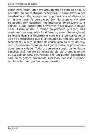 Cinco minicontos de Kafka

deres elas foram um novo argumento no sentido de que,
por falta da concentração necessária, a torre deveria ser
construída muito devagar ou de preferência só depois do
armistício geral. As pessoas porém não ocupavam o tem-
po apenas com batalhas, nos intervalos embelezava-se a
cidade, o que entretanto provocava nova inveja e novas
lutas. Assim passou o tempo da primeira geração, mas
nenhuma das seguintes foi diferente, sem interrupção só
se intensificava a destreza e com ela a belicosidade. A
isso se acrescentou que já a segunda ou terceira geração
reconheceu o sem-sentido da construção da torre do céu,
mas já estavam todos muito ligados entre si para aban-
donarem a cidade. Tudo o que nela surgiu de lendas e
canções está repleto de nostalgia elo dia profetizado em
que a cidade será destroçada por um punho gigantesco
com cinco golpes em rápida sucessão. Por isso a cidade
também tem um punho no seu brasão.




Página 6
 