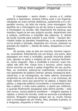 Cinco minicontos de Kafka

          Uma mensagem imperial

       O imperador – assim dizem – enviou a ti, súdito
solitário e lastimável, sombra ínfima ante o sol imperial,
refugiada na mais remota distância, justamente a ti o im-
perador enviou, do leito de morte, uma mensagem. Fez
ajoelhar-se o mensageiro ao pé da cama e sussurrou-lhe
a mensagem no ouvido; tão importante lhe parecia, que
mandou repeti-la em seu próprio ouvido. Assentindo com
a cabeça, confirmou a exatidão das palavras. E, diante
da turba reunida para assistir à sua morte – haviam der-
rubado todas as paredes impeditivas, e na escadaria em
curva ampla e elevada, dispostos em círculo, estavam os
grandes do império –, diante de todos, despachou o men-
sageiro.
       De pronto, este se pôs em marcha, homem vigoro-
so, incansável. Estendendo ora um braço, ora outro, abre
passagem em meio à multidão; quando encontra obstá-
culo, aponta no peito a insígnia do sol; avança facilmen-
te, como ninguém. Mas a multidão é enorme; suas mo-
radas não têm fim. Fosse livre o terreno, como voaria,
breve ouvirias na porta o golpe magnífico de seu punho.
Mas, ao contrário, esforça-se inutilmente; comprime-se
nos aposentos do palácio central; jamais conseguirá atra-
vessá-los; e se conseguisse, de nada valeria; precisaria
empenhar-se em descer as escadas; e e as vencesse, de
nada valeria; teria que percorrer os pátios; e depois dos
pátios, o segundo palácio circundante; e novamente esca-
das e pátios; e mais outro palácio; e assim por milênios;
e quando finalmente escapasse pelo último portão – mas
isto nunca, nunca poderia acontecer – chegaria apenas à
capital, o centro do mundo, onde se acumula a prodigiosa
escória. Ninguém consegue passar por aí, muito menos
com a mensagem de um morto. Mas, sentado à janela, tu
a imaginas, enquanto a noite cai.

                                                   Página 7
 