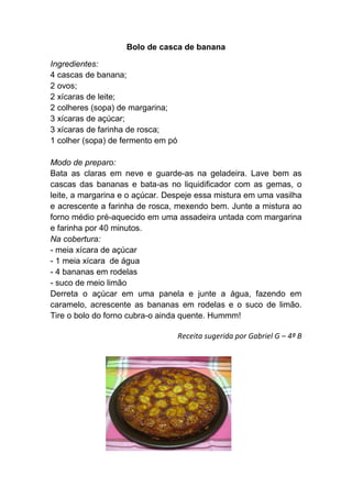 Bolo de casca de banana

Ingredientes:
4 cascas de banana;
2 ovos;
2 xícaras de leite;
2 colheres (sopa) de margarina;
3 xícaras de açúcar;
3 xícaras de farinha de rosca;
1 colher (sopa) de fermento em pó

Modo de preparo:
Bata as claras em neve e guarde-as na geladeira. Lave bem as
cascas das bananas e bata-as no liquidificador com as gemas, o
leite, a margarina e o açúcar. Despeje essa mistura em uma vasilha
e acrescente a farinha de rosca, mexendo bem. Junte a mistura ao
forno médio pré-aquecido em uma assadeira untada com margarina
e farinha por 40 minutos.
Na cobertura:
- meia xícara de açúcar
- 1 meia xícara de água
- 4 bananas em rodelas
- suco de meio limão
Derreta o açúcar em uma panela e junte a água, fazendo em
caramelo, acrescente as bananas em rodelas e o suco de limão.
Tire o bolo do forno cubra-o ainda quente. Hummm!

                                    Receita sugerida por Gabriel G – 4ª B
 