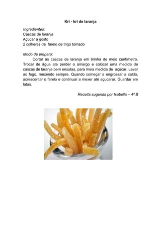 Kri - kri de laranja

Ingredientes:
Cascas de laranja
Açúcar a gosto
2 colheres de farelo de trigo tomado

Modo de preparo:
       Cortar as cascas de laranja em tirinha de meio centímetro.
Trocar de água ate perder o amargo e colocar uma medida de
cascas de laranja bem enxutas, para meia medida de açúcar. Levar
ao fogo, mexendo sempre. Quando começar a engrossar a calda,
acrescentar o farelo e continuar a mexer até açucarar. Guardar em
latas.

                                Receita sugerida por Isabella – 4ª B
 