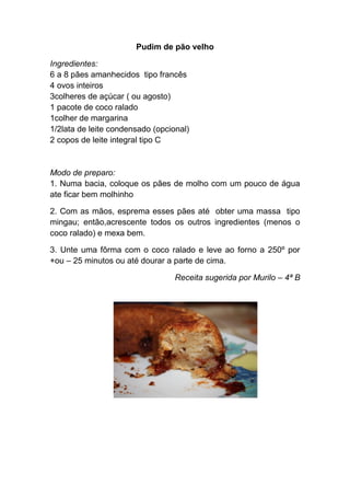 Pudim de pão velho

Ingredientes:
6 a 8 pães amanhecidos tipo francês
4 ovos inteiros
3colheres de açúcar ( ou agosto)
1 pacote de coco ralado
1colher de margarina
1/2lata de leite condensado (opcional)
2 copos de leite integral tipo C


Modo de preparo:
1. Numa bacia, coloque os pães de molho com um pouco de água
ate ficar bem molhinho

2. Com as mãos, esprema esses pães até obter uma massa tipo
mingau; então,acrescente todos os outros ingredientes (menos o
coco ralado) e mexa bem.

3. Unte uma fôrma com o coco ralado e leve ao forno a 250º por
+ou – 25 minutos ou até dourar a parte de cima.

                                  Receita sugerida por Murilo – 4ª B
 