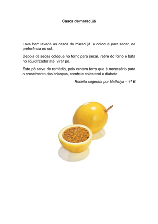 Casca de maracujá




Lave bem lavada as casca do maracujá, e coloque para secar, de
preferência no sol.

Depois de secas coloque no forno para secar, retire do forno e bata
no liquidificador até virar pó.

Este pó serve de remédio, pois contem ferro que é necessário para
o crescimento das crianças, combate colesterol e diabete.

                              Receita sugerida por Nathalya – 4ª B
 