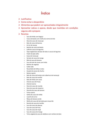 Índice
 Justificativa
 Como evitar o desperdício
 Alimentos que podem ser aproveitados integralmente
 Aproveitar sobras e aparas, desde que mantidas em condições
  seguras até o preparo
 Receitas
     o   Suco de limão com bagaço
     o   Casca de batata com molho de creme de leite
     o   Doce de casca de maracujá
     o   Bolo de casca de banana
     o   Kri-kri de laranja
     o   Bolinho de casca de batata
     o   Suflê de cascas de legumes
     o   Sopa vegetariana da base de talos e cascas de legumes
     o   Pudim de pão velho
     o   Casca de maracujá
     o   Sorvete de casca de manga
     o   Bife de casca de banana
     o   Suco de talo de couve com limão
     o   Bolinho de vegetais
     o   Caldo vede
     o   Rocambole de folhas e talos
     o   Assado de cascas de chuchu
     o   Batata a gosto
     o   Bolo de casca de laranja com cobertura de maracujá
     o   Bolo de casca de mamão
     o   Bolo de limão com casca
     o   Chá de casca de frutas
     o   Chá de inverno
     o   Doce de casca de mamão
     o   Doce de casca de mexerica
     o   Docinho de casca de banana
     o   Fanta caseira
     o   Geléia de casca de melão
     o   Lasanha de arroz
     o   Massa de banana verde
     o   Molho de casca de berinjela para macarrão
     o   Receita de casca de mamão
     o   Suco de casca de abacaxi
     o   Suco de casca de fruta
     o   Suco de casca de maçã
     o   Suco de cascas de manga
     o   Torta salgada de casca de abóbora com recheio de talos
 