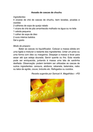 Assado de cascas de chuchu

Ingredientes
4 xícaras de chá de cascas de chuchu, bem lavadas, picadas e
cozidas
2 colheres de sopa de queijo ralado
1 xícara de chá de pão amanhecido molhado na água ou no leite
1 cebola pequena
1 colher de sopa de óleo
2 ovos inteiros batidos
Sal a gosto

Modo de preparo:
      Bater as cascas no liquidificador. Colocar a massa obtida em
uma tigela e misturar o restante dos ingredientes. Untar um pirex ou
uma forma com óleo ou margarina. Despejar a massa e levar para
assar até que esteja dourada. Servir quente ou frio. Esta receita
pode ser enriquecida, juntando à massa uma lata de sardinha
desfiada. Observação: podem também ser utilizadas as cascas de
outros ingredientes: cenoura, abóbora, rabanete, beterraba, nabo
ou talos de agrião, couve, brócolis etc. Refogados ou cozidos.

                  Receita sugerida por Samuel A. Magalhães – 4ºD
 