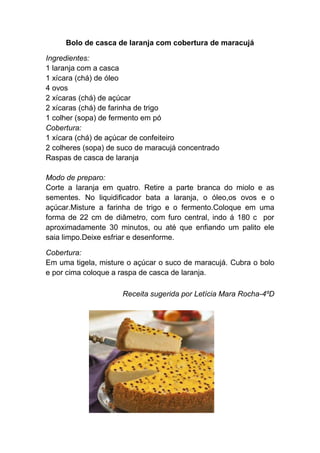 Bolo de casca de laranja com cobertura de maracujá

Ingredientes:
1 laranja com a casca
1 xícara (chá) de óleo
4 ovos
2 xícaras (chá) de açúcar
2 xícaras (chá) de farinha de trigo
1 colher (sopa) de fermento em pó
Cobertura:
1 xícara (chá) de açúcar de confeiteiro
2 colheres (sopa) de suco de maracujá concentrado
Raspas de casca de laranja

Modo de preparo:
Corte a laranja em quatro. Retire a parte branca do miolo e as
sementes. No liquidificador bata a laranja, o óleo,os ovos e o
açúcar.Misture a farinha de trigo e o fermento.Coloque em uma
forma de 22 cm de diâmetro, com furo central, indo á 180 c por
aproximadamente 30 minutos, ou até que enfiando um palito ele
saia limpo.Deixe esfriar e desenforme.

Cobertura:
Em uma tigela, misture o açúcar o suco de maracujá. Cubra o bolo
e por cima coloque a raspa de casca de laranja.

                     Receita sugerida por Letícia Mara Rocha-4ºD
 