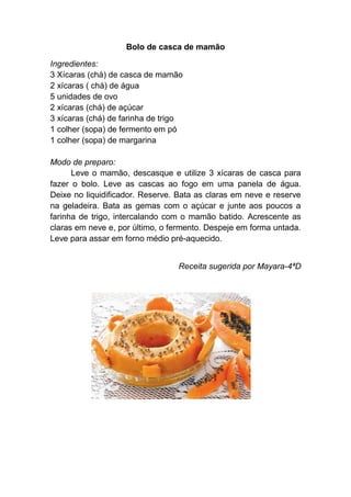 Bolo de casca de mamão

Ingredientes:
3 Xícaras (chá) de casca de mamão
2 xícaras ( chá) de água
5 unidades de ovo
2 xícaras (chá) de açúcar
3 xícaras (chá) de farinha de trigo
1 colher (sopa) de fermento em pó
1 colher (sopa) de margarina

Modo de preparo:
      Leve o mamão, descasque e utilize 3 xícaras de casca para
fazer o bolo. Leve as cascas ao fogo em uma panela de água.
Deixe no liquidificador. Reserve. Bata as claras em neve e reserve
na geladeira. Bata as gemas com o açúcar e junte aos poucos a
farinha de trigo, intercalando com o mamão batido. Acrescente as
claras em neve e, por último, o fermento. Despeje em forma untada.
Leve para assar em forno médio pré-aquecido.


                                 Receita sugerida por Mayara-4ªD
 