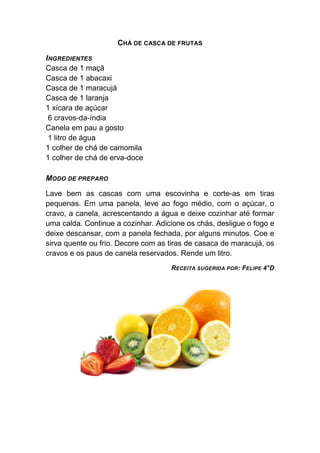 CHÁ DE CASCA DE FRUTAS

INGREDIENTES
Casca de 1 maçã
Casca de 1 abacaxi
Casca de 1 maracujá
Casca de 1 laranja
1 xícara de açúcar
 6 cravos-da-índia
Canela em pau a gosto
 1 litro de água
1 colher de chá de camomila
1 colher de chá de erva-doce

MODO DE PREPARO

Lave bem as cascas com uma escovinha e corte-as em tiras
pequenas. Em uma panela, leve ao fogo médio, com o açúcar, o
cravo, a canela, acrescentando a água e deixe cozinhar até formar
uma calda. Continue a cozinhar. Adicione os chás, desligue o fogo e
deixe descansar, com a panela fechada, por alguns minutos. Coe e
sirva quente ou frio. Decore com as tiras de casaca de maracujá, os
cravos e os paus de canela reservados. Rende um litro.
                                    RECEITA SUGERIDA POR : FELIPE 4°D
 