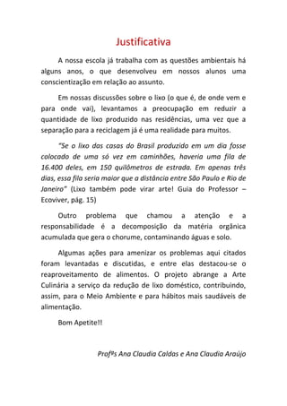 Justificativa
     A nossa escola já trabalha com as questões ambientais há
alguns anos, o que desenvolveu em nossos alunos uma
conscientização em relação ao assunto.

     Em nossas discussões sobre o lixo (o que é, de onde vem e
para onde vai), levantamos a preocupação em reduzir a
quantidade de lixo produzido nas residências, uma vez que a
separação para a reciclagem já é uma realidade para muitos.

      “Se o lixo das casas do Brasil produzido em um dia fosse
colocado de uma só vez em caminhões, haveria uma fila de
16.400 deles, em 150 quilômetros de estrada. Em apenas três
dias, essa fila seria maior que a distância entre São Paulo e Rio de
Janeiro” (Lixo também pode virar arte! Guia do Professor –
Ecoviver, pág. 15)

     Outro problema que chamou a atenção e a
responsabilidade é a decomposição da matéria orgânica
acumulada que gera o chorume, contaminando águas e solo.

     Algumas ações para amenizar os problemas aqui citados
foram levantadas e discutidas, e entre elas destacou-se o
reaproveitamento de alimentos. O projeto abrange a Arte
Culinária a serviço da redução de lixo doméstico, contribuindo,
assim, para o Meio Ambiente e para hábitos mais saudáveis de
alimentação.

     Bom Apetite!!



                  Profªs Ana Claudia Caldas e Ana Claudia Araújo
 