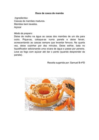 Doce de casca de mamão

Ingredientes:
Cascas de mamões maduros.
Mamões bem lavados.
Açúcar

Modo de preparo:
Deixe de molho na água as cacas dos mamões de um dia para
outro. Pique-as, coloque-as numa panela e deixe ferver,
acrescentando as cascas sempre que levantar fervura. Na quarta
vez, deixe cozinhar por dez minutos. Deixe esfriar, bata no
liquidificador adicionando uma xícara de água e passe por peneira.
Leve ao fogo com açúcar até dar o ponto (quando desprender da
panela).


                              Receita sugerida por: Samuel B-4ªD
 