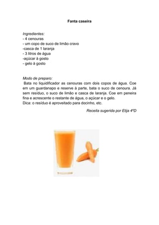 Fanta caseira


Ingredientes:
- 4 cenouras
- um copo de suco de limão cravo
-casca de 1 laranja
- 3 litros de água
-açúcar à gosto
- gelo à gosto


Modo de preparo:
 Bata no liquidificador as cenouras com dois copos de água. Coe
em um guardanapo e reserve à parte, bata o suco de cenoura. Já
sem resíduo, o suco de limão e casca de laranja. Coe em peneira
fina e acrescente o restante de água, o açúcar e o gelo.
Dica: o resíduo é aproveitado para docinho, etc.

                                   Receita sugerida por Elija 4ºD
 