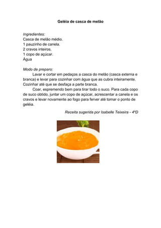 Geléia de casca de melão


Ingredientes:
Casca de melão médio.
1 pauzinho de canela.
2 cravos inteiros.
1 copo de açúcar.
Água

Modo de preparo:
      Lavar e cortar em pedaços a casca do melão (casca externa e
branca) e levar para cozinhar com água que as cubra inteiramente.
Cozinhar até que se desfaça a parte branca.
      Coar, espremendo bem para tirar todo o suco. Para cada copo
de suco obtido, juntar um copo de açúcar, acrescentar a canela e os
cravos e levar novamente ao fogo para ferver até tomar o ponto de
geléia.

                        Receita sugerida por Isabelle Teixeira - 4ºD
 