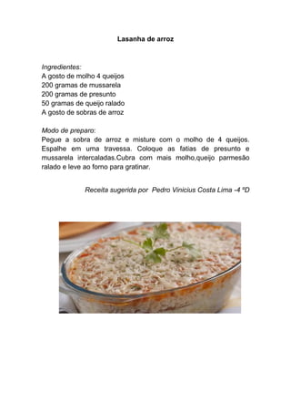 Lasanha de arroz



Ingredientes:
A gosto de molho 4 queijos
200 gramas de mussarela
200 gramas de presunto
50 gramas de queijo ralado
A gosto de sobras de arroz

Modo de preparo:
Pegue a sobra de arroz e misture com o molho de 4 queijos.
Espalhe em uma travessa. Coloque as fatias de presunto e
mussarela intercaladas.Cubra com mais molho,queijo parmesão
ralado e leve ao forno para gratinar.


             Receita sugerida por Pedro Vinicius Costa Lima -4 ºD
 