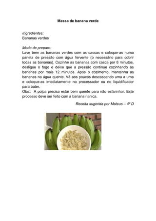 Massa de banana verde


Ingredientes:
Bananas verdes

Modo de preparo:
Lave bem as bananas verdes com as cascas e coloque-as numa
panela de pressão com água fervente (o necessário para cobrir
todas as bananas). Cozinhe as bananas com casca por 8 minutos,
desligue o fogo e deixe que a pressão continue cozinhando as
bananas por mais 12 minutos. Após o cozimento, mantenha as
bananas na água quente. Vá aos poucos descascando uma a uma
e coloque-as imediatamente no processador ou no liquidificador
para bater.
Obs.: A polpa precisa estar bem quente para não esfarinhar. Este
processo deve ser feito com a banana nanica.

                              Receita sugerida por Mateus – 4ª D
 