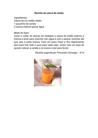 Receita de casca de melão

Ingredientes:
Casca de um melão médio
1 pauzinho de canela
2 cravos inteiros açúcar água

Modo de fazer:
Lavar e cortar as cascas em pedaços a casca do melão externa e
branca e levar para cozinhar com água e com o açúcar cozinhar até
que saia a parte branca. Coar em pano limpo e fino espremendo
bem para tirar todo o suco para cada copo juntar com um copo de
açúcar colocar a canela e os cravos e por para ferver.

                    Receita sugerida por Fernando Camargo – 4ª D
 