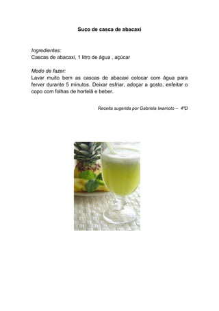Suco de casca de abacaxi



Ingredientes:
Cascas de abacaxi, 1 litro de água , açúcar

Modo de fazer:
Lavar muito bem as cascas de abacaxi colocar com água para
ferver durante 5 minutos. Deixar esfriar, adoçar a gosto, enfeitar o
copo com folhas de hortelã e beber.


                            Receita sugerida por Gabriela Iwamoto – 4ºD
 