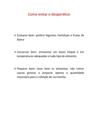 Como evitar o desperdício




 Comprar bem: preferir legumes, hortaliças e frutas da
  época



 Conservar bem: armazenar em locais limpos e em
  temperaturas adequadas a cada tipo de alimento.



 Preparar bem: lavar bem os alimentos, não retirar
  cascas grossas e preparar apenas a quantidade
  necessária para a refeição de sua família.
 