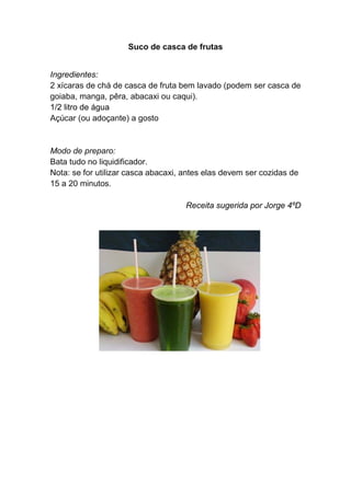 Suco de casca de frutas


Ingredientes:
2 xícaras de chá de casca de fruta bem lavado (podem ser casca de
goiaba, manga, pêra, abacaxi ou caqui).
1/2 litro de água
Açúcar (ou adoçante) a gosto


Modo de preparo:
Bata tudo no liquidificador.
Nota: se for utilizar casca abacaxi, antes elas devem ser cozidas de
15 a 20 minutos.

                                     Receita sugerida por Jorge 4ºD
 