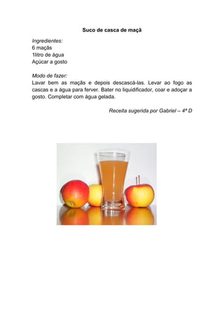 Suco de casca de maçã

Ingredientes:
6 maçãs
1litro de água
Açúcar a gosto

Modo de fazer:
Lavar bem as maçãs e depois descascá-las. Levar ao fogo as
cascas e a água para ferver. Bater no liquidificador, coar e adoçar a
gosto. Completar com água gelada.

                                 Receita sugerida por Gabriel – 4ª D
 
