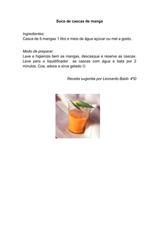 Suco de cascas de manga


Ingredientes:
Casca de 5 mangas 1 litro e meio de água açúcar ou mel a gosto.


Modo de preparar:
Lave e higienize bem as mangas, descasque e reserve as cascas.
Leve para o liquidificador as cascas com água e bata por 2
minutos. Coe, adoce e sirva gelado 


                         Receita sugerida por Leonardo Baldi- 4ºD
 