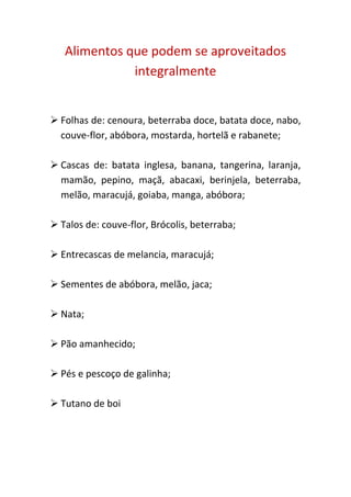 Alimentos que podem se aproveitados
              integralmente


 Folhas de: cenoura, beterraba doce, batata doce, nabo,
  couve-flor, abóbora, mostarda, hortelã e rabanete;

 Cascas de: batata inglesa, banana, tangerina, laranja,
  mamão, pepino, maçã, abacaxi, berinjela, beterraba,
  melão, maracujá, goiaba, manga, abóbora;

 Talos de: couve-flor, Brócolis, beterraba;

 Entrecascas de melancia, maracujá;

 Sementes de abóbora, melão, jaca;

 Nata;

 Pão amanhecido;

 Pés e pescoço de galinha;

 Tutano de boi
 
