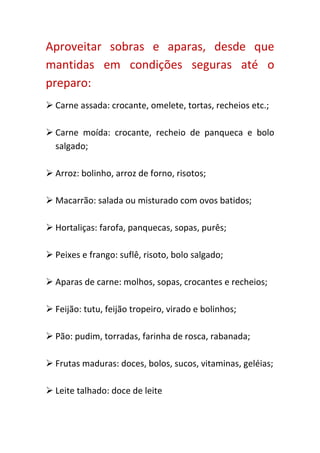 Aproveitar sobras e aparas, desde que
mantidas em condições seguras até o
preparo:
 Carne assada: crocante, omelete, tortas, recheios etc.;

 Carne moída: crocante, recheio de panqueca e bolo
  salgado;

 Arroz: bolinho, arroz de forno, risotos;

 Macarrão: salada ou misturado com ovos batidos;

 Hortaliças: farofa, panquecas, sopas, purês;

 Peixes e frango: suflê, risoto, bolo salgado;

 Aparas de carne: molhos, sopas, crocantes e recheios;

 Feijão: tutu, feijão tropeiro, virado e bolinhos;

 Pão: pudim, torradas, farinha de rosca, rabanada;

 Frutas maduras: doces, bolos, sucos, vitaminas, geléias;

 Leite talhado: doce de leite
 