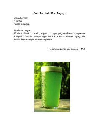 Suco De Limão Com Bagaço

Ingredientes:
1 limão
1copo de água

Modo de preparo:
Corte um limão no meio, pegue um copo, pegue o limão e esprema
o liquido. Depois coloque água dentro do copo, com o bagaço do
limão. Mexa um pouco e está pronto.



                              Receita sugerida por Bianca – 4ª B
 