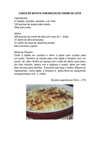 CASCA DE BATATA COM MOLHO DE CREME DE LEITE

Ingredientes:
6 batatas grandes assadas e já frias.
150 gramas de queijo prato ralado.
Óleo para untar.

Molho:
200 gramas de creme de leite com suco de 1 limão.
01 dente de alho amassado.
01 colher de sopa de cebolinha picada.
Sal e pimenta a gosto.

Modo de Preparo:
Corte a batata em quartos e retire a polpa (use a polpa para
um purê). Transfira as cascas para uma tigela e tempere com um
pouco de óleo. Grelhe as cascas com o lado de dentro para baixo
por dois minutos, depois vire e salpique o queijo, deixe por mais
dois minutos para derreter. Enquanto isso faça o molho. Misture os
ingredientes numa tigela e tempere a gosto.Sirva as casquinhas
acompanhadas com o molho.

                                 Receita sugerida por Érico – 4ª B
 