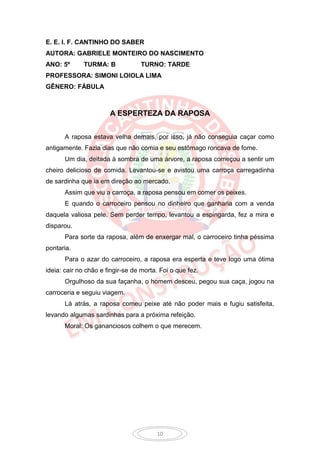 E. E. I. F. CANTINHO DO SABER
AUTORA: GABRIELE MONTEIRO DO NASCIMENTO
ANO: 5º      TURMA: B             TURNO: TARDE
PROFESSORA: SIMONI LOIOLA LIMA
GÊNERO: FÁBULA



                       A ESPERTEZA DA RAPOSA


      A raposa estava velha demais, por isso, já não conseguia caçar como
antigamente. Fazia dias que não comia e seu estômago roncava de fome.
      Um dia, deitada à sombra de uma árvore, a raposa começou a sentir um
cheiro delicioso de comida. Levantou-se e avistou uma carroça carregadinha
de sardinha que ia em direção ao mercado.
      Assim que viu a carroça, a raposa pensou em comer os peixes.
      E quando o carroceiro pensou no dinheiro que ganharia com a venda
daquela valiosa pele. Sem perder tempo, levantou a espingarda, fez a mira e
disparou.
      Para sorte da raposa, além de enxergar mal, o carroceiro tinha péssima
pontaria.
      Para o azar do carroceiro, a raposa era esperta e teve logo uma ótima
ideia: cair no chão e fingir-se de morta. Foi o que fez.
      Orgulhoso da sua façanha, o homem desceu, pegou sua caça, jogou na
carroceria e seguiu viagem.
      Lá atrás, a raposa comeu peixe até não poder mais e fugiu satisfeita,
levando algumas sardinhas para a próxima refeição.
      Moral: Os gananciosos colhem o que merecem.




                                        10
 