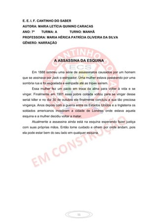 E. E. I. F. CANTINHO DO SABER
AUTORA: MARIA LETÍCIA QUININO CARACAS
ANO: 7º      TURMA: A            TURNO: MANHÃ
PROFESSORA: MARIA HÉRICA PATRÍCIA OLIVEIRA DA SILVA
GÊNERO: NARRAÇÃO




                      A ASSASSINA DA ESQUINA


      Em 1888 ocorreu uma série de assassinatos causados por um homem
que se assinava por Jack o estripador. Uma mulher estava passeando por uma
sombria rua e foi esgoelada e estripada até as tripas saírem.
      Essa mulher fez um pacto em troca da alma para voltar à vida e se
vingar. Finalmente em 1901 essa pobre coitada voltou para se vingar desse
serial killer e no dia 30 de outubro ela finalmente concluiu a sua tão preciosa
vingança. Anos depois com a guerra entre os Estados Unidos e a Inglaterra os
soldados americanos invadiram a cidade de Londres onde estava aquela
esquina e a mulher decidiu voltar a matar.
      Atualmente a assassina ainda está na esquina esperando fazer justiça
com suas próprias mãos. Então tome cuidado e olhem por onde andam, pois
ela pode estar bem do seu lado em qualquer esquina.




                                       11
 