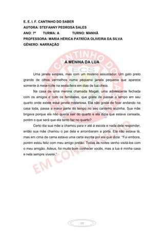 E. E. I. F. CANTINHO DO SABER
AUTORA: STEFANNY PEDROSA SALES
ANO: 7º      TURMA: A           TURNO: MANHÃ
PROFESSORA: MARIA HÉRICA PATRÍCIA OLIVEIRA DA SILVA
GÊNERO: NARRAÇÃO




                           A MENINA DA LUA


      Uma janela simples, mas com um mistério assustador. Um gato preto
grande de olhos vermelhos numa pequena janela pequena que aparece
somente à meia-noite na sexta-feira em dias de lua cheia.
      Na casa de uma menina chamada Magali, uma adolescente fechada
com os amigos e com os familiares, que gosta de passar o tempo em seu
quarto onde existe essa janela misteriosa. Ela não gosta de ficar andando na
casa toda, passa a maior parte do tempo no seu cantinho sozinha. Sua mãe
brigava porque ela não queria sair do quarto e ela dizia que estava cansada,
porém o que será que ela tanto faz no quarto?
      Certo dia sua mãe a chamou para ir até à escola e nada dela responder,
então sua mãe chamou o pai dela e arrombaram a porta. Ela não estava lá,
mas em cima da cama estava uma carta escrita por ela que dizia: “Fui embora,
porém estou feliz com meu amigo pretão. Todas às noites venho visitá-los com
o meu amigão. Adeus, foi muito bom conhecer vocês, mas a lua é minha casa
e nela sempre viverei.”




                                      13
 