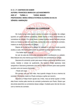 E. E. I. F. CANTINHO DO SABER
AUTORA: FRANCISCA MARIA DA LUZ NASCIMENTO
ANO: 6º      TURMA: A               TURNO: MANHÃ
PROFESSORA: MARIA HÉRICA PATRÍCIA OLIVEIRA DA SILVA
GÊNERO: NARRAÇÃO




                      A MENINA DO CORREDOR


      Há muito tempo atrás quatro alunos brincavam no corredor do colégio
quando um grave acidente aconteceu, Ariela morreu e ficou assombrando os
corredores do colégio. Por conta disso o colégio acabou sendo fechado porque
todos os meses na data em que Ariela, conhecida como a menina do corredor,
matava um aluno no corredor do colégio.
      Depois de muitos anos o colégio foi reaberto e num dia à tarde quando
acabou a aula, três irmãos brincavam no corredor quando Geovana falou:
      - Vou beber água, volto já.
      Ao sair da sala ela ouviu uma conversa entre a professora e o zelador.
Eles falavam de uma menina que havia morrido nos corredores do colégio.
      Geovana foi correndo contar para seus irmãos e enquanto contava ouviu
vozes, risadas e coisas se quebrando. De repente Ariela apareceu toda
sangrenta e Geovana juntamente com seus irmãos correram para casa quando
ouviram uma voz suave chamando:
      - Paulo vem aqui.
      Ele pensou que era sua mãe, mas quando chegou lá era a menina do
corredor. Ela tentou matá-lo e Paulo começou a gritar por socorro.
      Geovana e Felipe foram ajudar seu irmão, mas ao tentar ajudar o irmão
eles foram mortos pela menina do corredor juntamente com Paulo. Dizem que
ela ainda assombra os corredores desse colégio. Cuidado para não dar de cara
com a menina do corredor.




                                       14
 