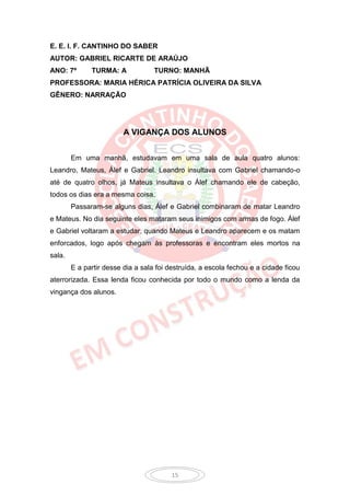 E. E. I. F. CANTINHO DO SABER
AUTOR: GABRIEL RICARTE DE ARAÚJO
ANO: 7º       TURMA: A             TURNO: MANHÃ
PROFESSORA: MARIA HÉRICA PATRÍCIA OLIVEIRA DA SILVA
GÊNERO: NARRAÇÃO




                         A VIGANÇA DOS ALUNOS


        Em uma manhã, estudavam em uma sala de aula quatro alunos:
Leandro, Mateus, Álef e Gabriel. Leandro insultava com Gabriel chamando-o
até de quatro olhos, já Mateus insultava o Álef chamando ele de cabeção,
todos os dias era a mesma coisa.
        Passaram-se alguns dias, Álef e Gabriel combinaram de matar Leandro
e Mateus. No dia seguinte eles mataram seus inimigos com armas de fogo. Álef
e Gabriel voltaram a estudar, quando Mateus e Leandro aparecem e os matam
enforcados, logo após chegam às professoras e encontram eles mortos na
sala.
        E a partir desse dia a sala foi destruída, a escola fechou e a cidade ficou
aterrorizada. Essa lenda ficou conhecida por todo o mundo como a lenda da
vingança dos alunos.




                                         15
 