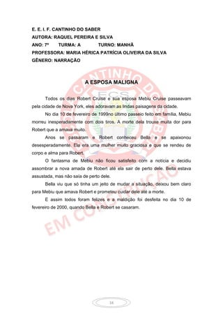 E. E. I. F. CANTINHO DO SABER
AUTORA: RAQUEL PEREIRA E SILVA
ANO: 7º     TURMA: A            TURNO: MANHÃ
PROFESSORA: MARIA HÉRICA PATRÍCIA OLIVEIRA DA SILVA
GÊNERO: NARRAÇÃO



                            A ESPOSA MALIGNA


      Todos os dias Robert Cruise e sua esposa Mebiu Cruise passeavam
pela cidade de Nova York, eles adoravam as lindas paisagens da cidade.
      No dia 10 de fevereiro de 1999no último passeio feito em família, Mebiu
morreu inesperadamente com dois tiros. A morte dela trouxe muita dor para
Robert que a amava muito.
      Anos se passaram e Robert conheceu Bella e se apaixonou
desesperadamente. Ela era uma mulher muito graciosa e que se rendeu de
corpo e alma para Robert.
      O fantasma de Mebiu não ficou satisfeito com a notícia e decidiu
assombrar a nova amada de Robert até ela sair de perto dele. Bella estava
assustada, mas não saía de perto dele.
      Bella viu que só tinha um jeito de mudar a situação, deixou bem claro
para Mebiu que amava Robert e prometeu cuidar dele até a morte.
      E assim todos foram felizes e a maldição foi desfeita no dia 10 de
fevereiro de 2000, quando Bella e Robert se casaram.




                                     16
 