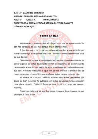 E. E. I. F. CANTINHO DO SABER
AUTORA: EMANOEL MESSIAS DOS SANTOS
ANO: 6º      TURMA: A            TURNO: MANHÃ
PROFESSORA: MARIA HÉRICA PATRÍCIA OLIVEIRA DA SILVA
GÊNERO: NARRAÇÃO



                             A FERA DO MAR


      Muitas vezes quando um pescador joga lixo no mar as águas mudam de
cor, não por causa de lixo, mas porque irritam a fera do mar.
      A fera tem corpo de cobra com cabeça de dragão, a pele ardente que
queima como fogo e na água se torna fria. Dentro da Terras e esconde os ovos
da fera do mar.
      Certo dia um homem e seu amigo foram pescar e quando terminaram de
comer jogaram os restos de alimento no mar. Começaram a se afastar quando
rapidamente a fera do mar saltou da água e os espremeu queimando-os com
sua pele. A criatura voltou para a água com os dois presos e lá embaixo deu os
restos para o seu primeiro filho, que em breve faria a mesma coisa ou pior.
      Na cidade foi publicado “Monstro marinho devora dois pescadores por
causa de lixo”. A notícia foi publicada em todos os lugares. Então pregaram
uma placa dizendo: Cuidado! Preserve esse local por causa do monstro
marinho.
      Preserve a natureza, se uma fera dessa protege a água, imagine os que
protegem a Terra e o ar.




                                       17
 