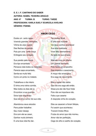 E. E. I. F. CANTINHO DO SABER
AUTORA: ISABEL TEIXEIRA ARAÚJO
ANO: 6º      TURMA: B              TURNO: TARDE
PROFESSORA: KARLA SUELY SCARCELA AVELINO
GÊNERO: POEMA


                              AMOR CEGO
Existe um certo rapaz                      Ter muitos filhos
Vivendo grandes emoções,                   E uma boa morada.
Vítima do anjo cupido                      Ver seus sonhos acontecer
Das flechas da paixão,                     Sua sina realizada,
Pois por uma certa moça                    Viver feliz eternamente
Entregara seu coração.                     Ao lado de sua amada.

Sua paixão pela moça                       Mas ela vivia um dilema
Era tipo encantado                         Um grande tormento,
Pensava nela todos os instantes,           Pois havia um empecilho
Parecia sapo encantado,                    Que impedia o casamento.
Sentia-se muito feliz                      A moça não enxergava,
Como um pinto no melado.                   Era cega de nascimento.

Trabalhava o dia inteiro                   Mas o rapaz não sabia
E tinha uma rotina corrida,                Que ela era cega até então.
Mas todos os dias ele ia                   Disse pra ela não ficar triste
Encontrar a sua querida,                   Pois não se importava não.
Dizia todo orgulhoso                       Falou que casaria
Que ela era o amor de sua vida.            A resposta vinha do coração.

Abandonou seus estudos                     Eles se casaram e foram felizes,
Para poder trabalhar.                      Foi assim que aconteceu:
Seu maior desejo                           Tiveram lindos filhos
Era com ela se casar,                      Frutos do amor que não morreu.
Ganhar muito dinheiro                      Amor não ter perfeição,
E uma boa vida lhe dar.                    Cego do olho e caolho de coração.



                                      18
 